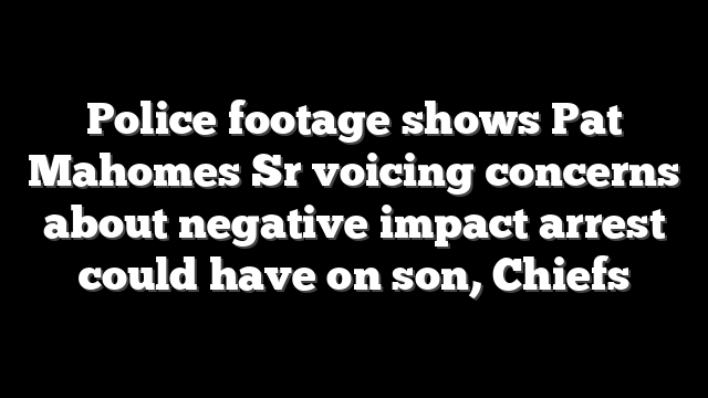 Police footage shows Pat Mahomes Sr voicing concerns about negative impact arrest could have on son, Chiefs
