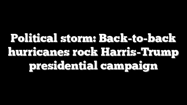 Political storm: Back-to-back hurricanes rock Harris-Trump presidential campaign