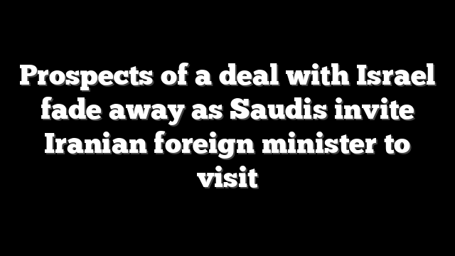 Prospects of a deal with Israel fade away as Saudis invite Iranian foreign minister to visit