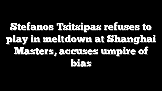 Stefanos Tsitsipas refuses to play in meltdown at Shanghai Masters, accuses umpire of bias