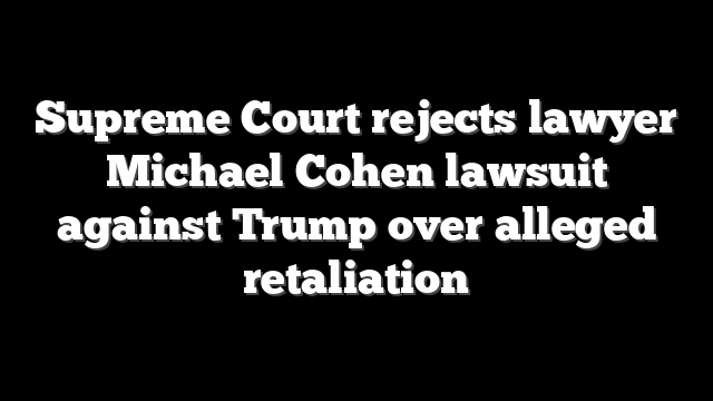 Supreme Court rejects lawyer Michael Cohen lawsuit against Trump over alleged retaliation