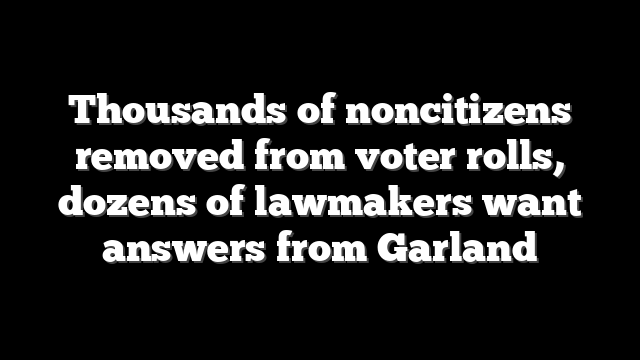 Thousands of noncitizens removed from voter rolls, dozens of lawmakers want answers from Garland