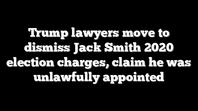 Trump lawyers move to dismiss Jack Smith 2020 election charges, claim he was unlawfully appointed