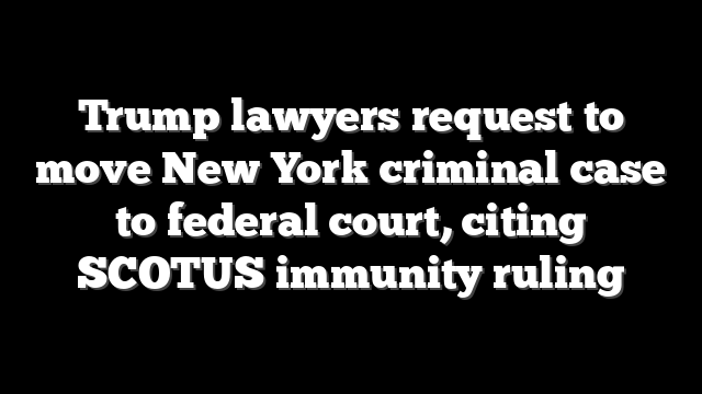 Trump lawyers request to move New York criminal case to federal court, citing SCOTUS immunity ruling