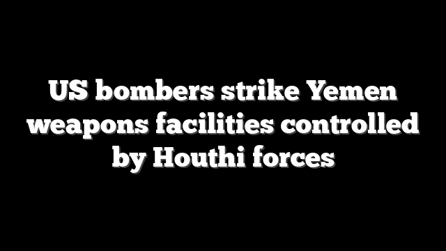 US bombers strike Yemen weapons facilities controlled by Houthi forces