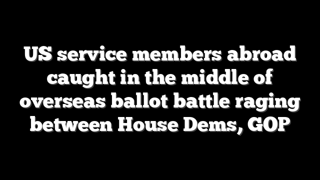 US service members abroad caught in the middle of overseas ballot battle raging between House Dems, GOP