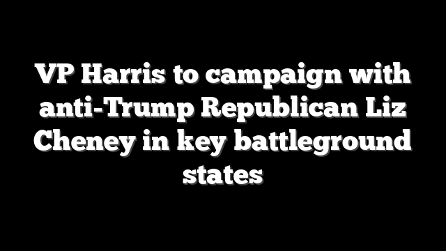 VP Harris to campaign with anti-Trump Republican Liz Cheney in key battleground states