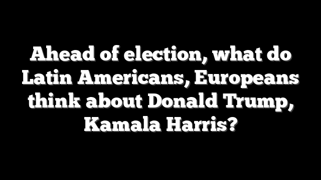 Ahead of election, what do Latin Americans, Europeans think about Donald Trump, Kamala Harris?