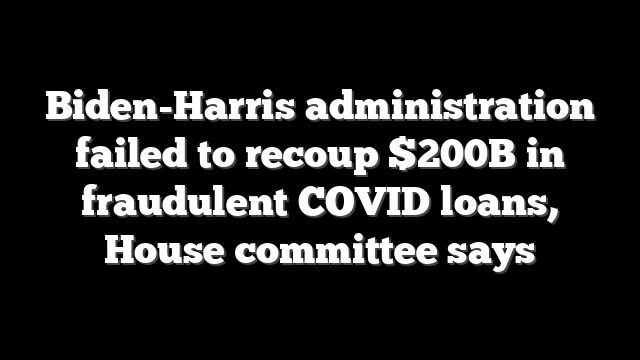 Biden-Harris administration failed to recoup $200B in fraudulent COVID loans, House committee says