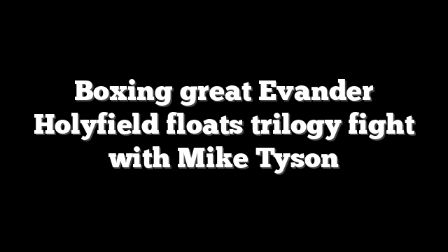 Boxing great Evander Holyfield floats trilogy fight with Mike Tyson