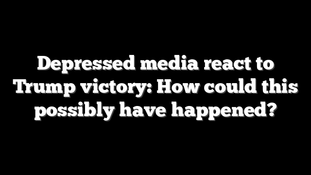 Depressed media react to Trump victory: How could this possibly have happened?