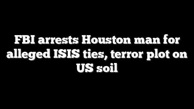 FBI arrests Houston man for alleged ISIS ties, terror plot on US soil