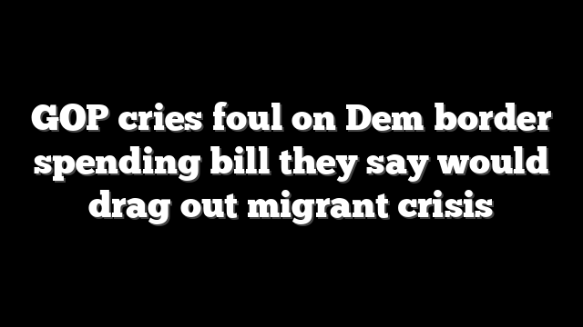 GOP cries foul on Dem border spending bill they say would drag out migrant crisis
