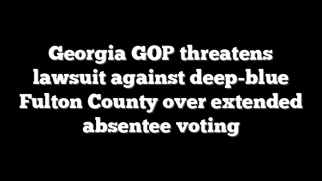 Georgia GOP threatens lawsuit against deep-blue Fulton County over extended absentee voting