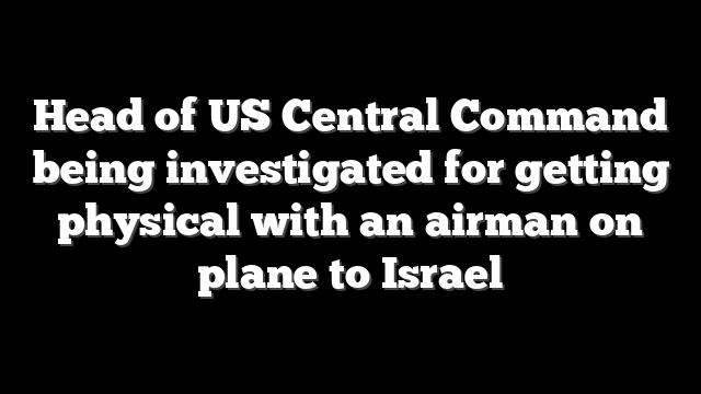 Head of US Central Command being investigated for getting physical with an airman on plane to Israel