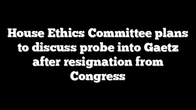 House Ethics Committee plans to discuss probe into Gaetz after resignation from Congress
