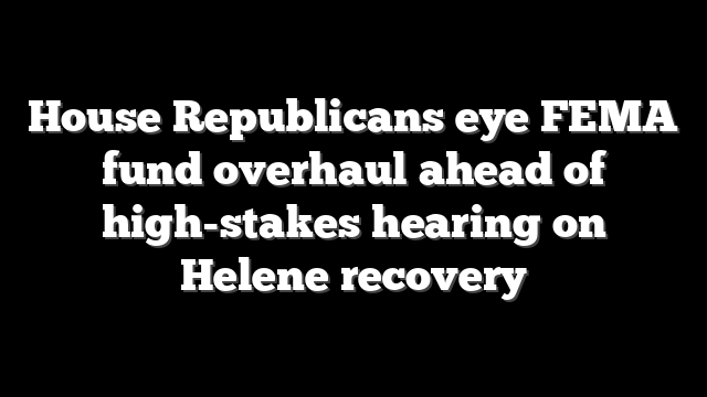 House Republicans eye FEMA fund overhaul ahead of high-stakes hearing on Helene recovery