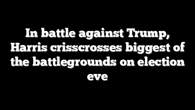 In battle against Trump, Harris crisscrosses biggest of the battlegrounds on election eve