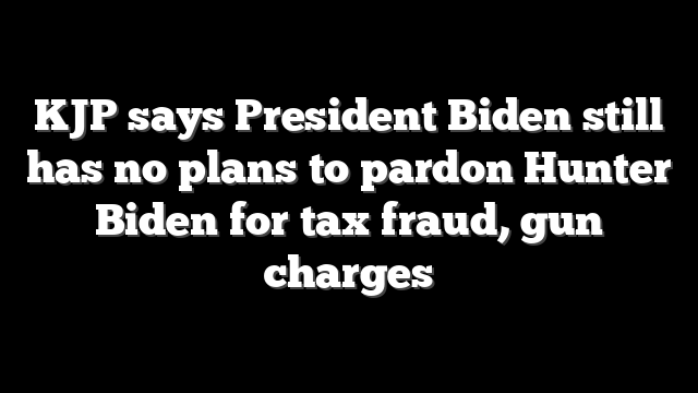 KJP says President Biden still has no plans to pardon Hunter Biden for tax fraud, gun charges