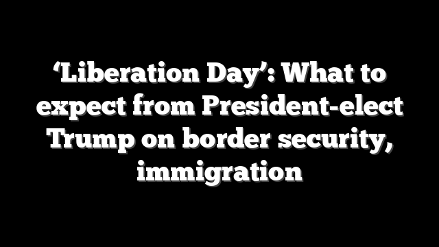 ‘Liberation Day’: What to expect from President-elect Trump on border security, immigration