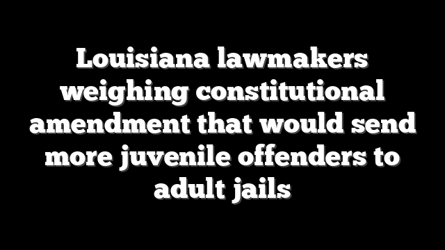 Louisiana lawmakers weighing constitutional amendment that would send more juvenile offenders to adult jails
