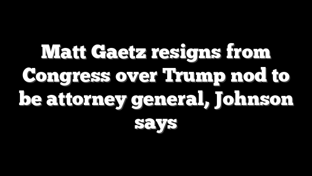 Matt Gaetz resigns from Congress over Trump nod to be attorney general, Johnson says