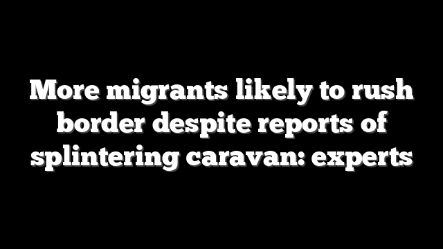 More migrants likely to rush border despite reports of splintering caravan: experts