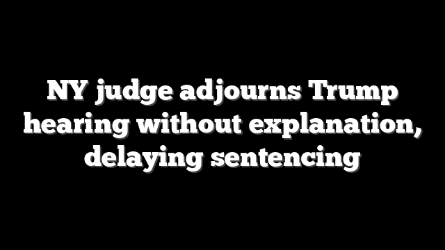 NY judge adjourns Trump hearing without explanation, delaying sentencing