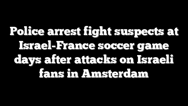 Police arrest fight suspects at Israel-France soccer game days after attacks on Israeli fans in Amsterdam