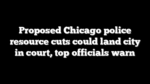 Proposed Chicago police resource cuts could land city in court, top officials warn