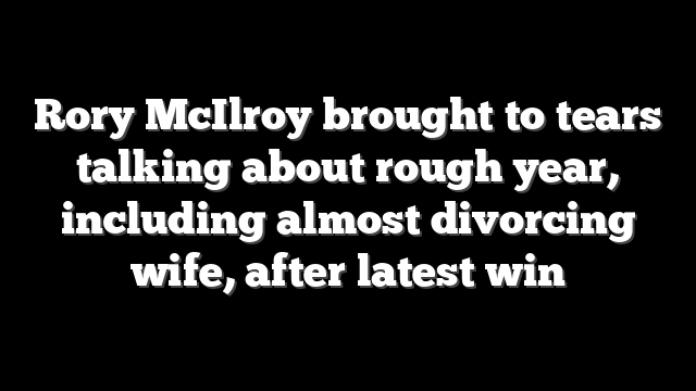 Rory McIlroy brought to tears talking about rough year, including almost divorcing wife, after latest win