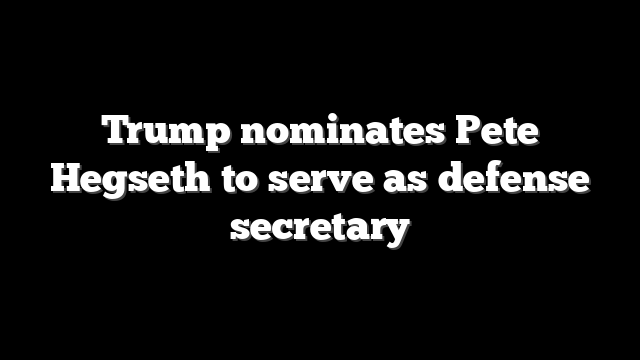 Trump nominates Pete Hegseth to serve as defense secretary