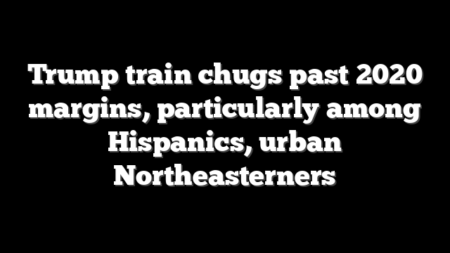 Trump train chugs past 2020 margins, particularly among Hispanics, urban Northeasterners