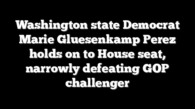 Washington state Democrat Marie Gluesenkamp Perez holds on to House seat, narrowly defeating GOP challenger