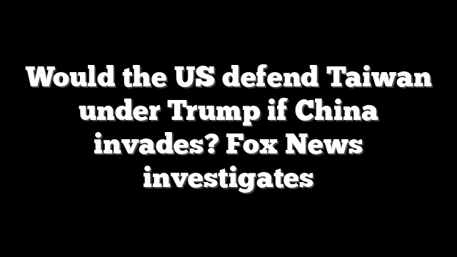Would the US defend Taiwan under Trump if China invades? Fox News investigates