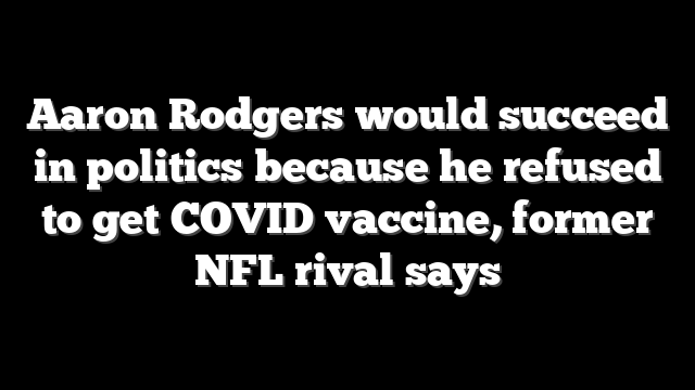 Aaron Rodgers would succeed in politics because he refused to get COVID vaccine, former NFL rival says