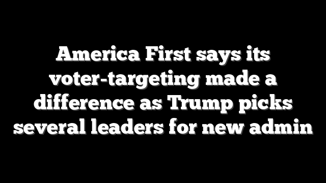 America First says its voter-targeting made a difference as Trump picks several leaders for new admin