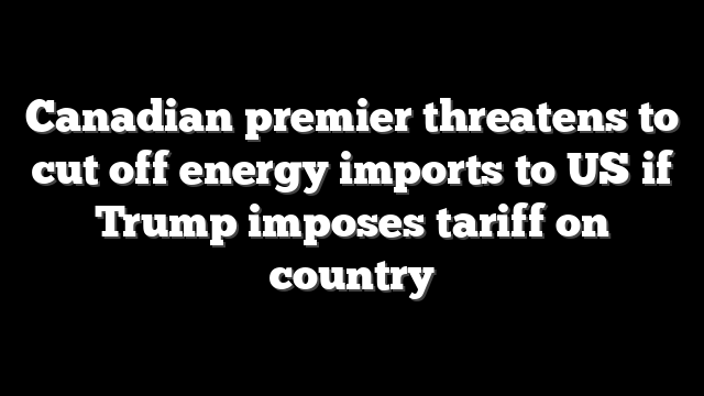 Canadian premier threatens to cut off energy imports to US if Trump imposes tariff on country