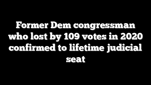 Former Dem congressman who lost by 109 votes in 2020 confirmed to lifetime judicial seat