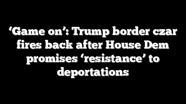 ‘Game on’: Trump border czar fires back after House Dem promises ‘resistance’ to deportations