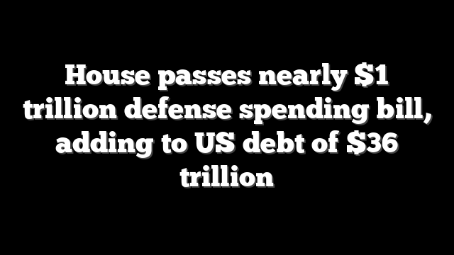 House passes nearly $1 trillion defense spending bill, adding to US debt of $36 trillion
