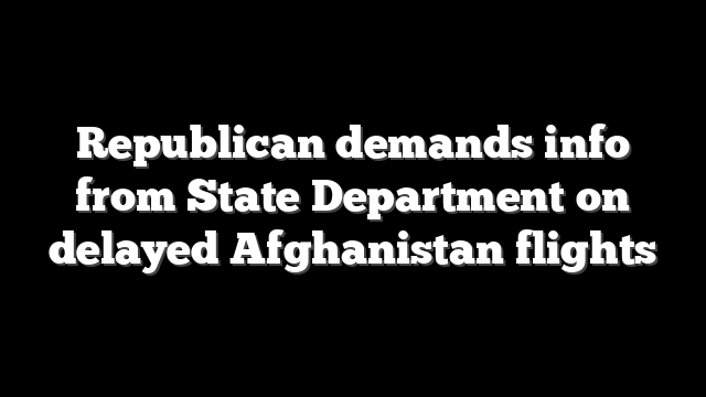 Republican demands info from State Department on delayed Afghanistan flights