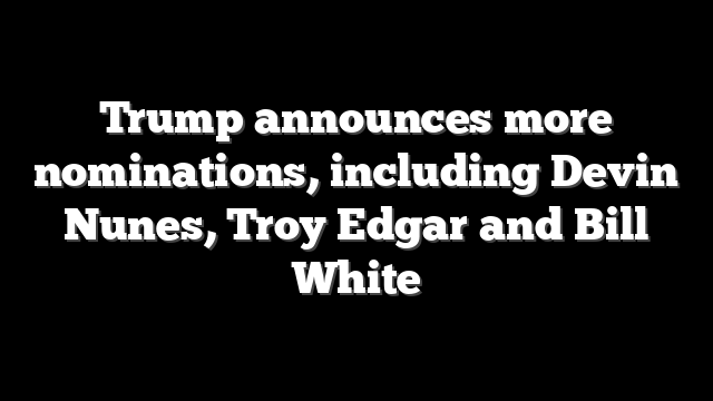 Trump announces more nominations, including Devin Nunes, Troy Edgar and Bill White