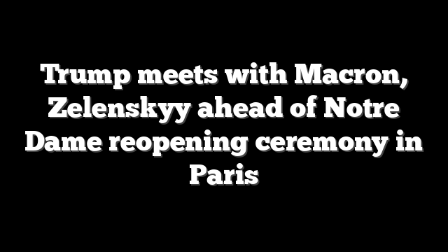 Trump meets with Macron, Zelenskyy ahead of Notre Dame reopening ceremony in Paris