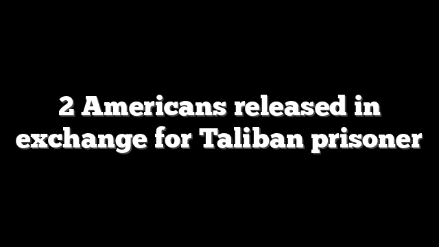 2 Americans released in exchange for Taliban prisoner