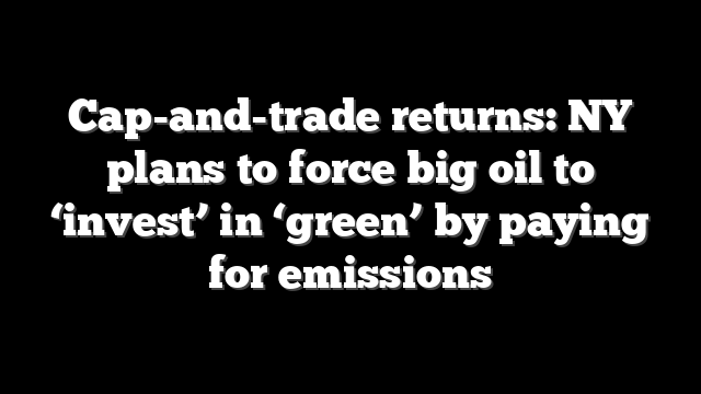 Cap-and-trade returns: NY plans to force big oil to ‘invest’ in ‘green’ by paying for emissions