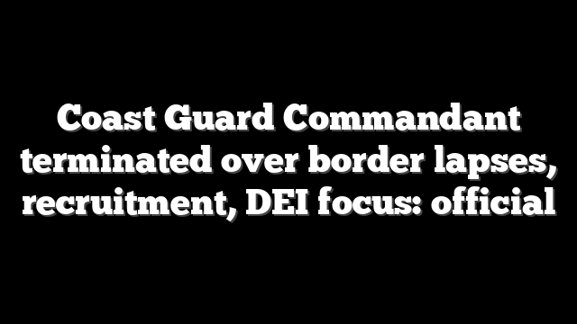 Coast Guard Commandant terminated over border lapses, recruitment, DEI focus: official