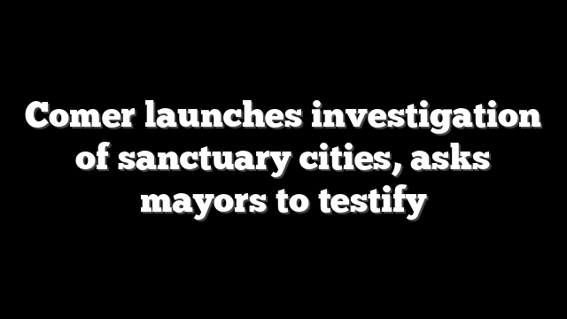 Comer launches investigation of sanctuary cities, asks mayors to testify