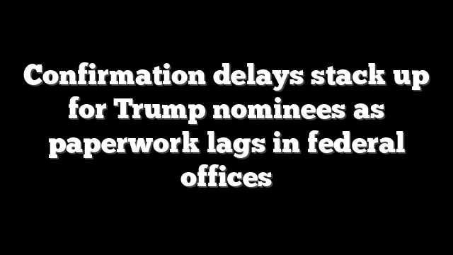 Confirmation delays stack up for Trump nominees as paperwork lags in federal offices