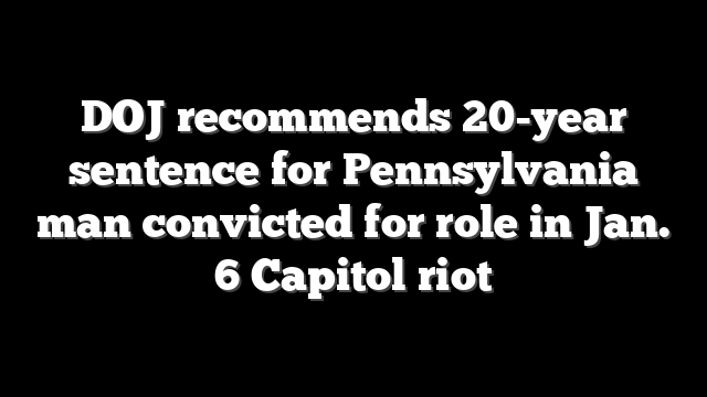 DOJ recommends 20-year sentence for Pennsylvania man convicted for role in Jan. 6 Capitol riot
